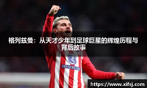 格列兹曼：从天才少年到足球巨星的辉煌历程与背后故事